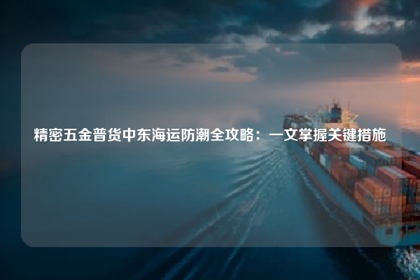 精密五金普货中东海运防潮全攻略：一文掌握关键措施