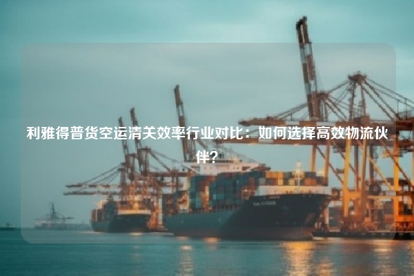 利雅得普货空运清关效率行业对比：如何选择高效物流伙伴？