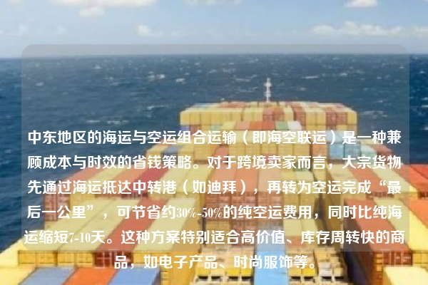 中东地区的海运与空运组合运输（即海空联运）是一种兼顾成本与时效的省钱策略。对于跨境卖家而言，大宗货物先通过海运抵达中转港（如迪拜），再转为空运完成“最后一公里”，可节省约30%-50%的纯空运费用，同时比纯海运缩短7-10天。这种方案特别适合高价值、库存周转快的商品，如电子产品、时尚服饰等。