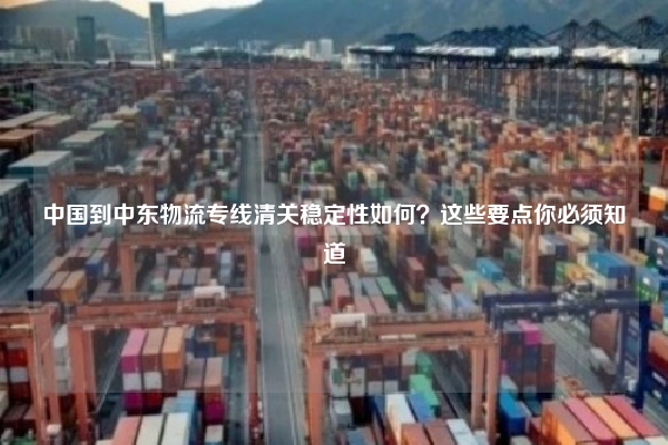 中国到中东物流专线清关稳定性如何？这些要点你必须知道