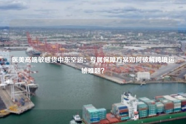 医美高端敏感货中东空运：专属保障方案如何破解跨境运输难题？