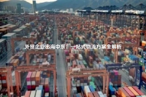 外贸企业出海中东：一站式物流方案全解析