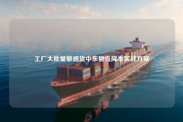 工厂大批量敏感货中东物流降本实战方案