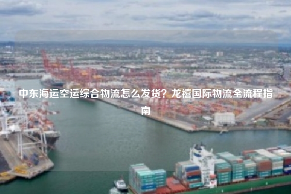 中东海运空运综合物流怎么发货？龙禧国际物流全流程指南
