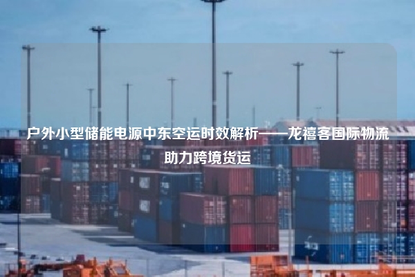 户外小型储能电源中东空运时效解析——龙禧客国际物流助力跨境货运