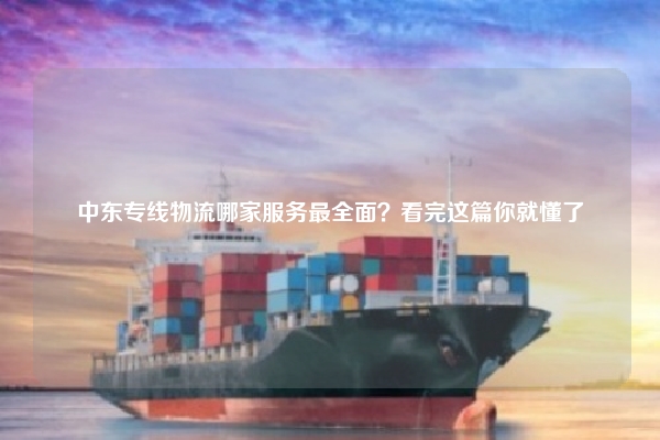 中东专线物流哪家服务最全面？看完这篇你就懂了