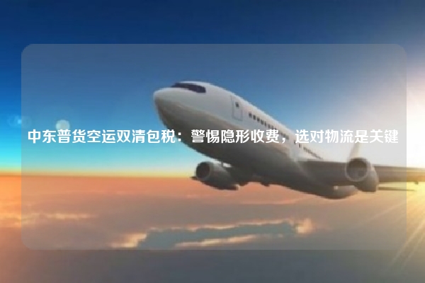 中东普货空运双清包税：警惕隐形收费，选对物流是关键