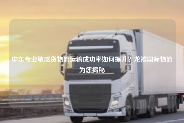 中东专业敏感货物流运输成功率如何提升？龙禧国际物流为您揭秘