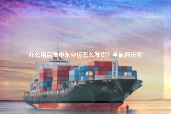 办公用品发中东空运怎么发货？全流程详解