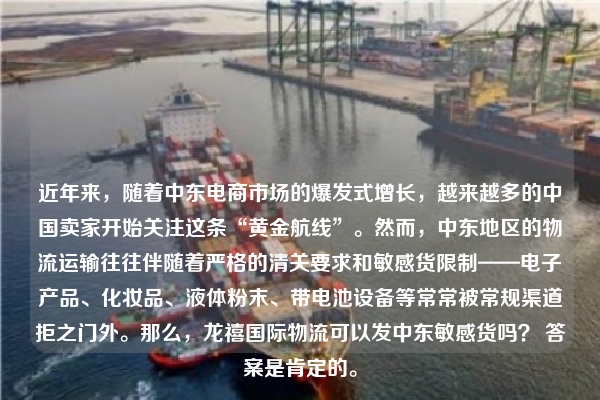 近年来，随着中东电商市场的爆发式增长，越来越多的中国卖家开始关注这条“黄金航线”。然而，中东地区的物流运输往往伴随着严格的清关要求和敏感货限制——电子产品、化妆品、液体粉末、带电池设备等常常被常规渠道拒之门外。那么，龙禧国际物流可以发中东敏感货吗？ 答案是肯定的。