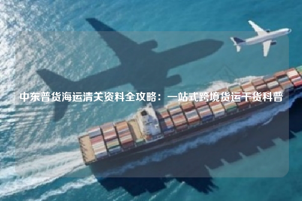 中东普货海运清关资料全攻略：一站式跨境货运干货科普