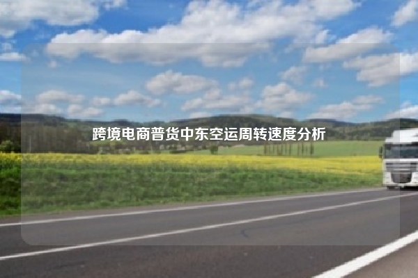 跨境电商普货中东空运周转速度分析